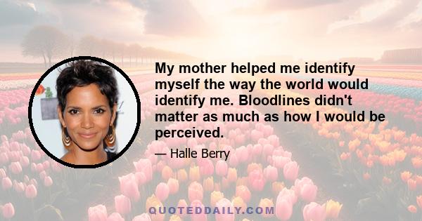 My mother helped me identify myself the way the world would identify me. Bloodlines didn't matter as much as how I would be perceived.