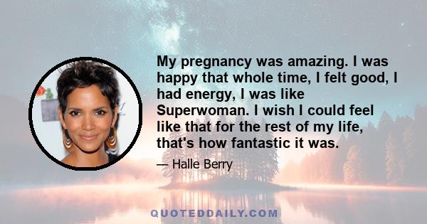 My pregnancy was amazing. I was happy that whole time, I felt good, I had energy, I was like Superwoman. I wish I could feel like that for the rest of my life, that's how fantastic it was.