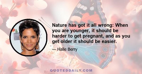 Nature has got it all wrong: When you are younger, it should be harder to get pregnant, and as you get older it should be easier. When you are so ready, you can't do it to save your life. And when you are 21, you are so 