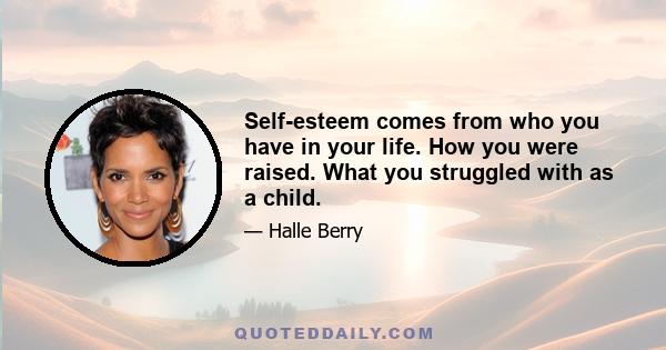 Self-esteem comes from who you have in your life. How you were raised. What you struggled with as a child.