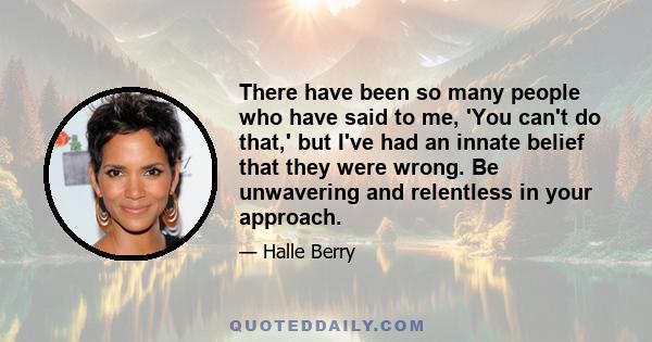 There have been so many people who have said to me, 'You can't do that,' but I've had an innate belief that they were wrong. Be unwavering and relentless in your approach.