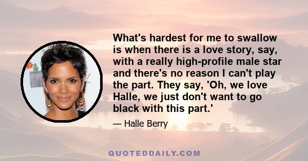 What's hardest for me to swallow is when there is a love story, say, with a really high-profile male star and there's no reason I can't play the part. They say, 'Oh, we love Halle, we just don't want to go black with