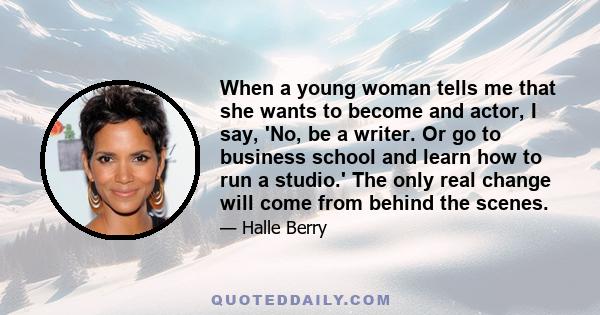 When a young woman tells me that she wants to become and actor, I say, 'No, be a writer. Or go to business school and learn how to run a studio.' The only real change will come from behind the scenes.