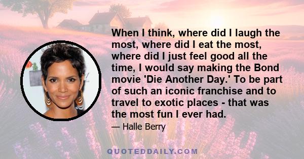 When I think, where did I laugh the most, where did I eat the most, where did I just feel good all the time, I would say making the Bond movie 'Die Another Day.' To be part of such an iconic franchise and to travel to