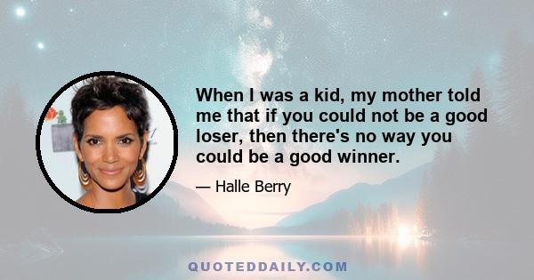 When I was a kid, my mother told me that if you could not be a good loser, then there's no way you could be a good winner.