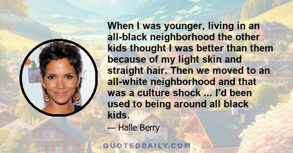 When I was younger, living in an all-black neighborhood the other kids thought I was better than them because of my light skin and straight hair. Then we moved to an all-white neighborhood and that was a culture shock