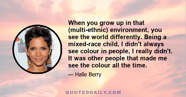 When you grow up in that (multi-ethnic) environment, you see the world differently. Being a mixed-race child, I didn't always see colour in people, I really didn't. It was other people that made me see the colour all