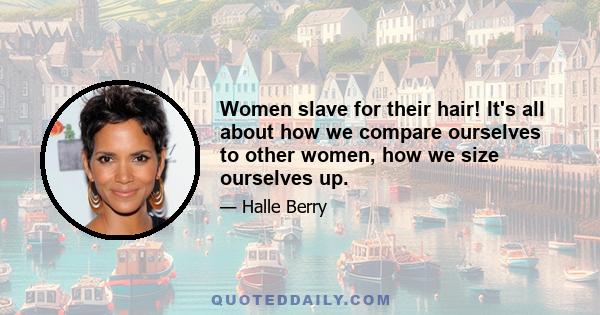 Women slave for their hair! It's all about how we compare ourselves to other women, how we size ourselves up.