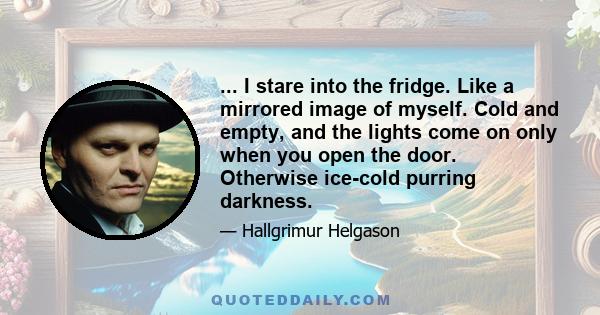 ... I stare into the fridge. Like a mirrored image of myself. Cold and empty, and the lights come on only when you open the door. Otherwise ice-cold purring darkness.