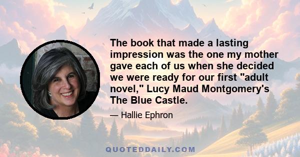 The book that made a lasting impression was the one my mother gave each of us when she decided we were ready for our first adult novel, Lucy Maud Montgomery's The Blue Castle.