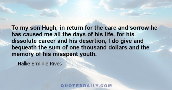 To my son Hugh, in return for the care and sorrow he has caused me all the days of his life, for his dissolute career and his desertion, I do give and bequeath the sum of one thousand dollars and the memory of his