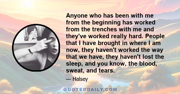 Anyone who has been with me from the beginning has worked from the trenches with me and they've worked really hard. People that I have brought in where I am now, they haven't worked the way that we have, they haven't