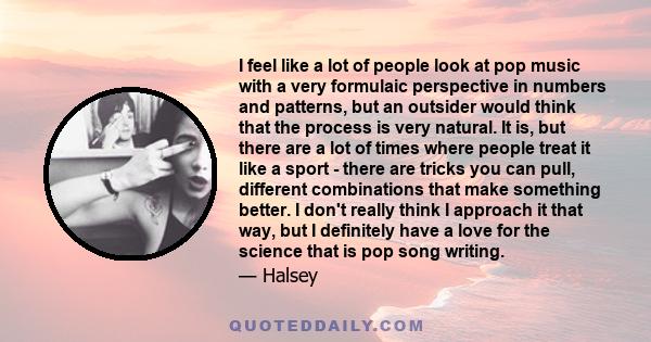 I feel like a lot of people look at pop music with a very formulaic perspective in numbers and patterns, but an outsider would think that the process is very natural. It is, but there are a lot of times where people