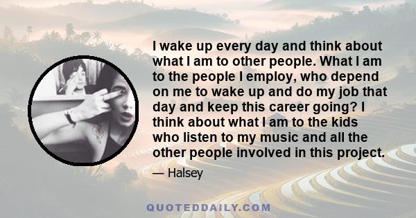 I wake up every day and think about what I am to other people. What I am to the people I employ, who depend on me to wake up and do my job that day and keep this career going? I think about what I am to the kids who