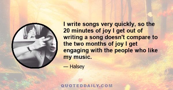 I write songs very quickly, so the 20 minutes of joy I get out of writing a song doesn't compare to the two months of joy I get engaging with the people who like my music.