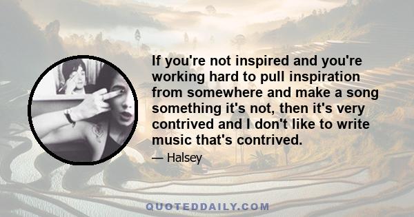 If you're not inspired and you're working hard to pull inspiration from somewhere and make a song something it's not, then it's very contrived and I don't like to write music that's contrived.