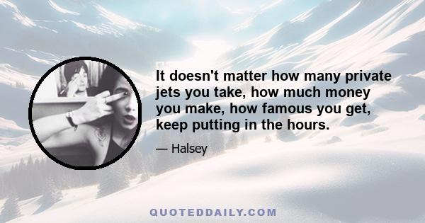 It doesn't matter how many private jets you take, how much money you make, how famous you get, keep putting in the hours.