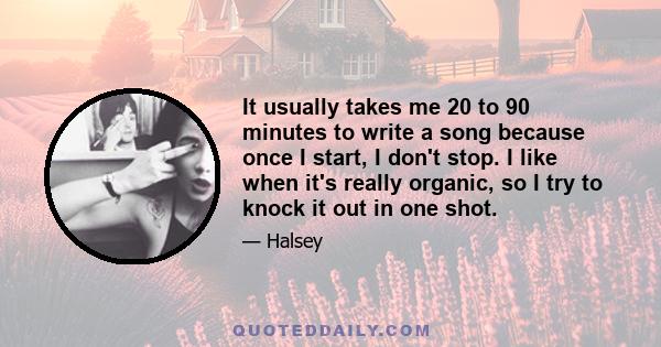 It usually takes me 20 to 90 minutes to write a song because once I start, I don't stop. I like when it's really organic, so I try to knock it out in one shot.