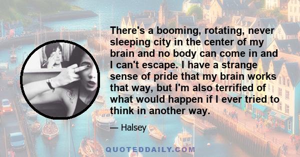 There's a booming, rotating, never sleeping city in the center of my brain and no body can come in and I can't escape. I have a strange sense of pride that my brain works that way, but I'm also terrified of what would