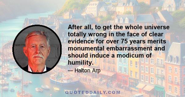 After all, to get the whole universe totally wrong in the face of clear evidence for over 75 years merits monumental embarrassment and should induce a modicum of humility.