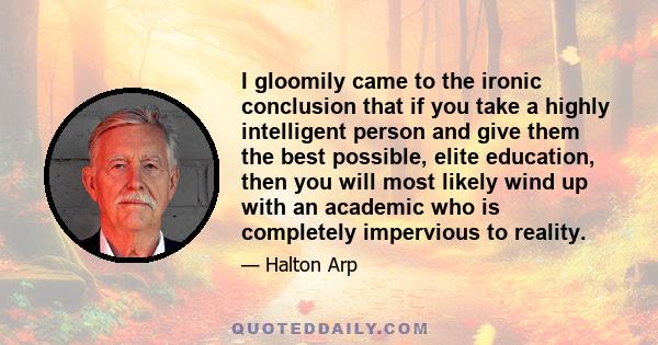 I gloomily came to the ironic conclusion that if you take a highly intelligent person and give them the best possible, elite education, then you will most likely wind up with an academic who is completely impervious to