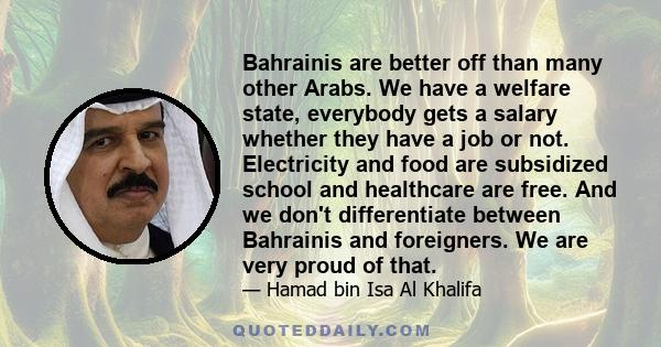 Bahrainis are better off than many other Arabs. We have a welfare state, everybody gets a salary whether they have a job or not. Electricity and food are subsidized school and healthcare are free. And we don't