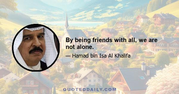 By being friends with all, we are not alone.