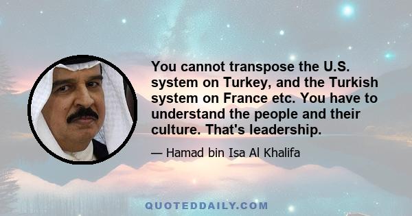 You cannot transpose the U.S. system on Turkey, and the Turkish system on France etc. You have to understand the people and their culture. That's leadership.