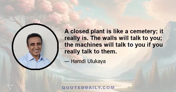 A closed plant is like a cemetery; it really is. The walls will talk to you; the machines will talk to you if you really talk to them.