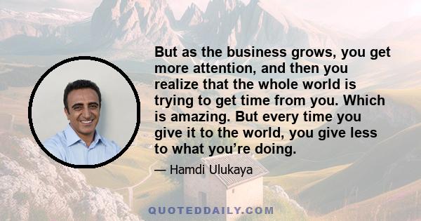 But as the business grows, you get more attention, and then you realize that the whole world is trying to get time from you. Which is amazing. But every time you give it to the world, you give less to what you’re doing.