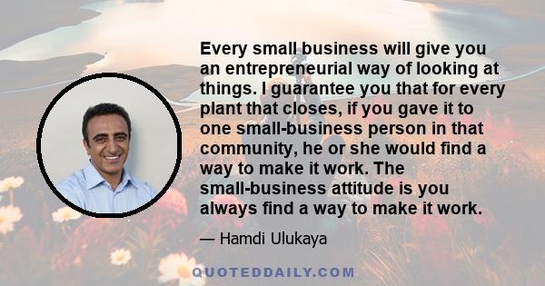 Every small business will give you an entrepreneurial way of looking at things. I guarantee you that for every plant that closes, if you gave it to one small-business person in that community, he or she would find a way 