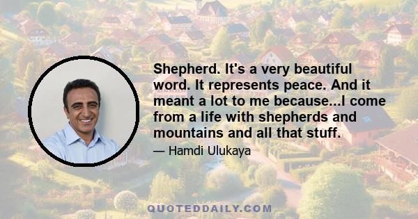 Shepherd. It's a very beautiful word. It represents peace. And it meant a lot to me because...I come from a life with shepherds and mountains and all that stuff.