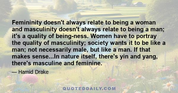 Femininity doesn't always relate to being a woman and masculinity doesn't always relate to being a man; it's a quality of being-ness. Women have to portray the quality of masculinity; society wants it to be like a man;