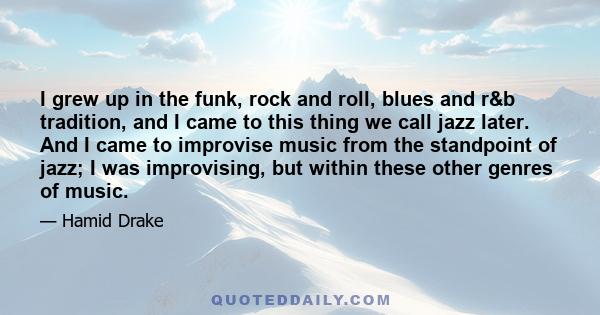 I grew up in the funk, rock and roll, blues and r&b tradition, and I came to this thing we call jazz later. And I came to improvise music from the standpoint of jazz; I was improvising, but within these other genres of