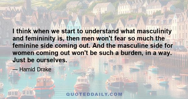 I think when we start to understand what masculinity and femininity is, then men won't fear so much the feminine side coming out. And the masculine side for women coming out won't be such a burden, in a way. Just be