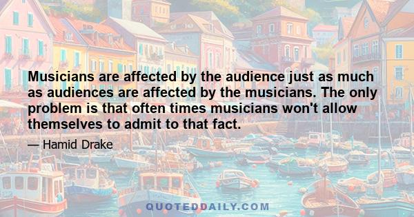 Musicians are affected by the audience just as much as audiences are affected by the musicians. The only problem is that often times musicians won't allow themselves to admit to that fact.