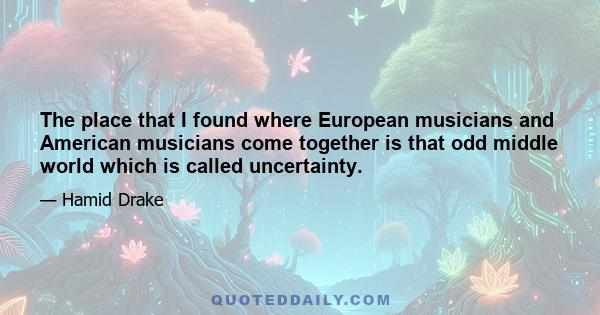 The place that I found where European musicians and American musicians come together is that odd middle world which is called uncertainty.