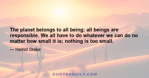 The planet belongs to all being; all beings are responsible. We all have to do whatever we can do no matter how small it is; nothing is too small.