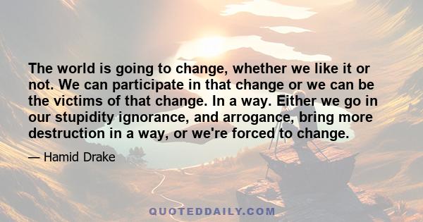 The world is going to change, whether we like it or not. We can participate in that change or we can be the victims of that change. In a way. Either we go in our stupidity ignorance, and arrogance, bring more