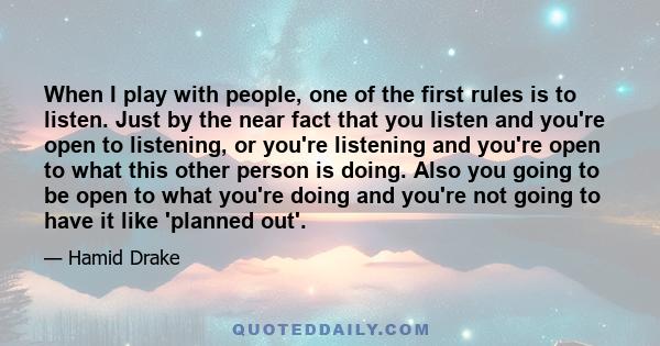 When I play with people, one of the first rules is to listen. Just by the near fact that you listen and you're open to listening, or you're listening and you're open to what this other person is doing. Also you going to 