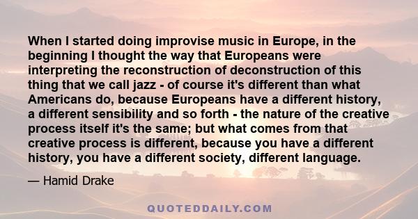 When I started doing improvise music in Europe, in the beginning I thought the way that Europeans were interpreting the reconstruction of deconstruction of this thing that we call jazz - of course it's different than