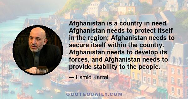 Afghanistan is a country in need. Afghanistan needs to protect itself in the region; Afghanistan needs to secure itself within the country. Afghanistan needs to develop its forces, and Afghanistan needs to provide