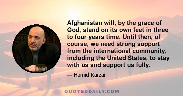 Afghanistan will, by the grace of God, stand on its own feet in three to four years time. Until then, of course, we need strong support from the international community, including the United States, to stay with us and