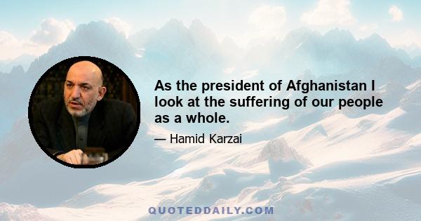 As the president of Afghanistan I look at the suffering of our people as a whole.