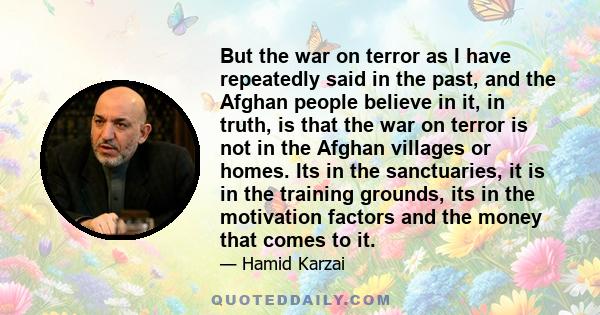 But the war on terror as I have repeatedly said in the past, and the Afghan people believe in it, in truth, is that the war on terror is not in the Afghan villages or homes. Its in the sanctuaries, it is in the training 