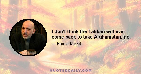 I don't think the Taliban will ever come back to take Afghanistan, no.