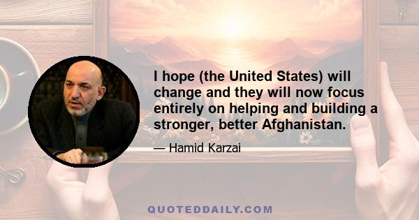 I hope (the United States) will change and they will now focus entirely on helping and building a stronger, better Afghanistan.