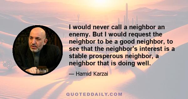 I would never call a neighbor an enemy. But I would request the neighbor to be a good neighbor, to see that the neighbor's interest is a stable prosperous neighbor, a neighbor that is doing well.