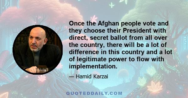 Once the Afghan people vote and they choose their President with direct, secret ballot from all over the country, there will be a lot of difference in this country and a lot of legitimate power to flow with