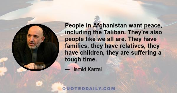 People in Afghanistan want peace, including the Taliban. They're also people like we all are. They have families, they have relatives, they have children, they are suffering a tough time.